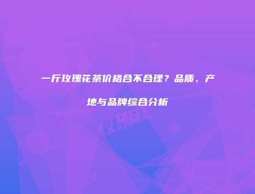 一斤玫瑰花茶价格合不合理？品质、产地与品牌综合分析