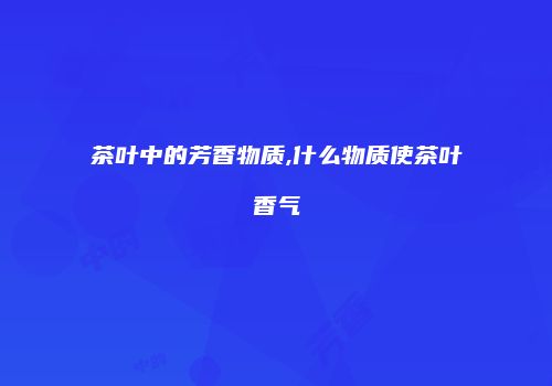 茶叶中的芳香物质,什么物质使茶叶香气