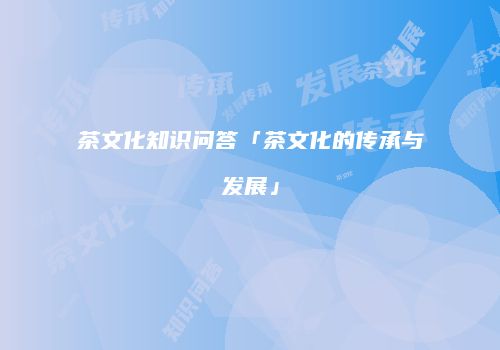 茶文化知识问答「茶文化的传承与发展」