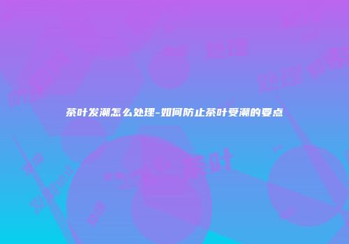 茶叶发潮怎么处理-如何防止茶叶受潮的要点