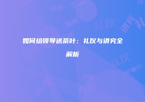 如何给领导送茶叶：礼仪与讲究全解析