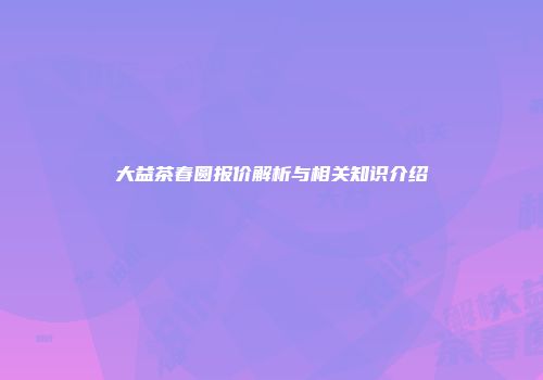 大益茶春圆报价解析与相关知识介绍
