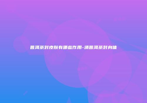 普洱茶对皮肤有哪些作用-清普洱茶对身体