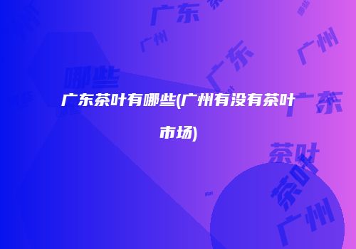 广东茶叶有哪些(广州有没有茶叶市场)