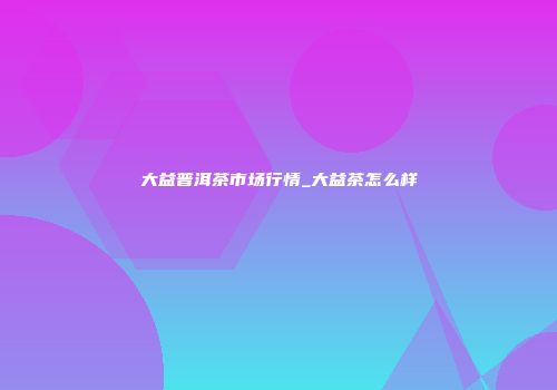 大益普洱茶市场行情_大益茶怎么样