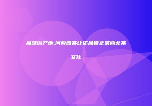 品味原产地,河西园茶让你品尝正宗西北茶文化