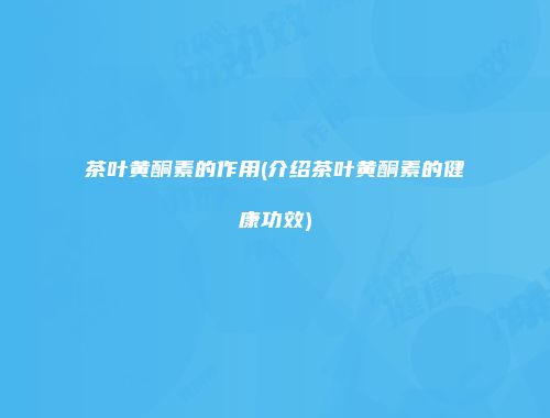 茶叶黄酮素的作用(介绍茶叶黄酮素的健康功效)