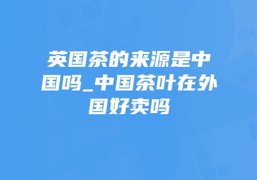 英国茶的来源是中国吗_中国茶叶在外国好卖吗