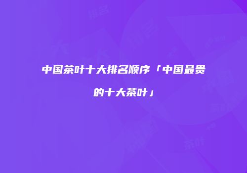 中国茶叶十大排名顺序「中国最贵的十大茶叶」