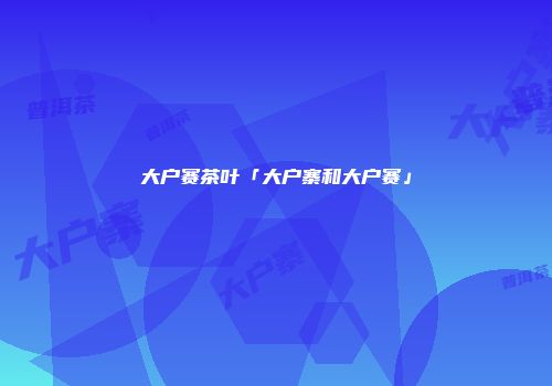 大户赛茶叶「大户寨和大户赛」