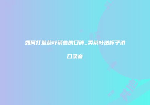 如何打造茶叶销售的口碑_卖茶叶送杯子讲口录音