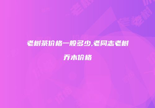 老树茶价格一般多少,老同志老树乔木价格