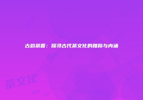 古韵茶香：探寻古代茶文化的雅称与内涵