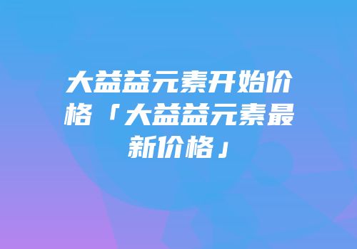 大益益元素开始价格「大益益元素最新价格」