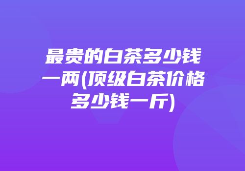 最贵的白茶多少钱一两(顶级白茶价格多少钱一斤)