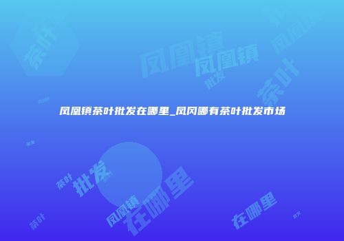 凤凰镇茶叶批发在哪里_凤冈哪有茶叶批发市场