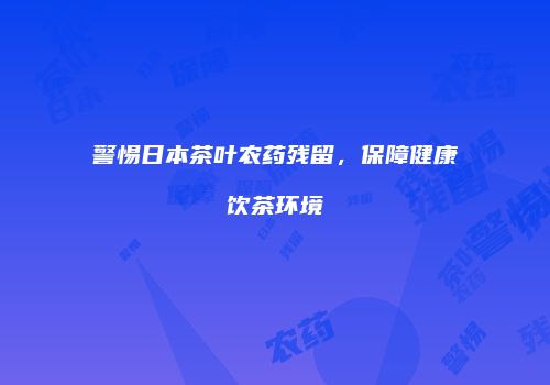 警惕日本茶叶农药残留，保障健康饮茶环境