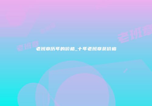 老班章历年的价格_十年老班章茶价格