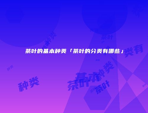 茶叶的基本种类「茶叶的分类有哪些」