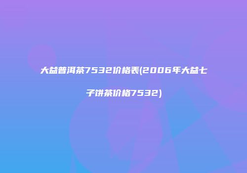大益普洱茶7532价格表(2006年大益七子饼茶价格7532)