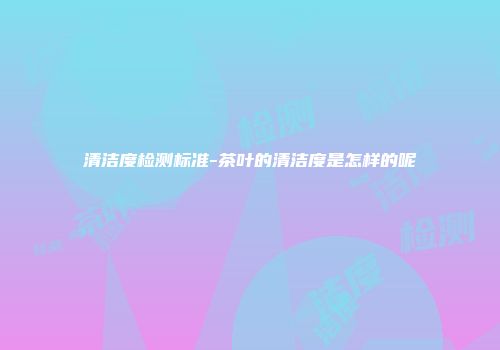 清洁度检测标准-茶叶的清洁度是怎样的呢