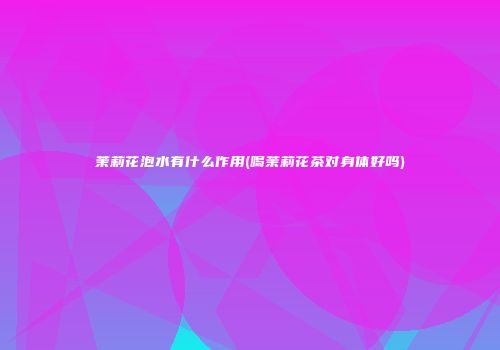 茉莉花泡水有什么作用(喝茉莉花茶对身体好吗)