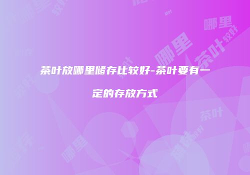 茶叶放哪里储存比较好-茶叶要有一定的存放方式