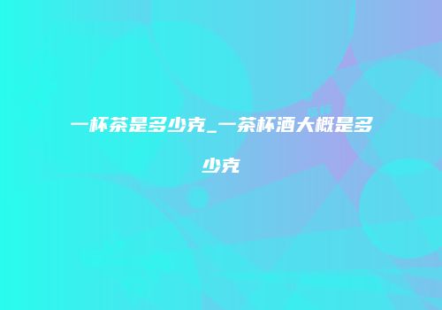 一杯茶是多少克_一茶杯酒大概是多少克
