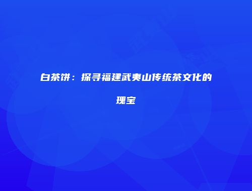 白茶饼：探寻福建武夷山传统茶文化的瑰宝