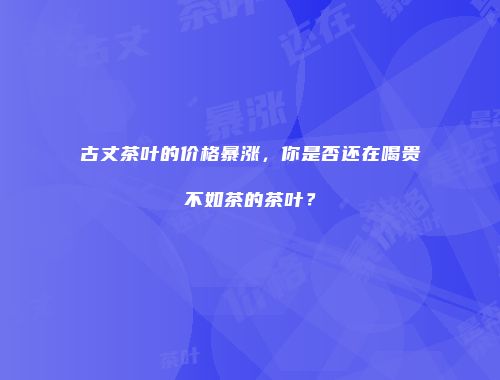 古丈茶叶的价格暴涨，你是否还在喝贵不如茶的茶叶？