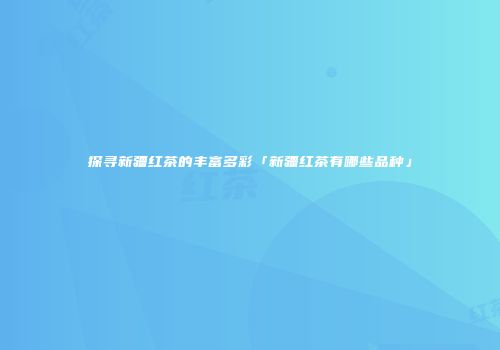 探寻新疆红茶的丰富多彩「新疆红茶有哪些品种」