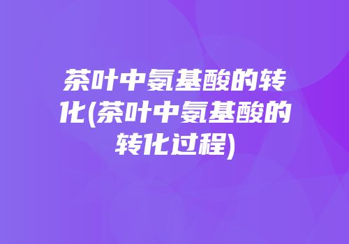 茶叶中氨基酸的转化(茶叶中氨基酸的转化过程)
