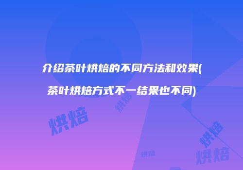 介绍茶叶烘焙的不同方法和效果(茶叶烘焙方式不一结果也不同)