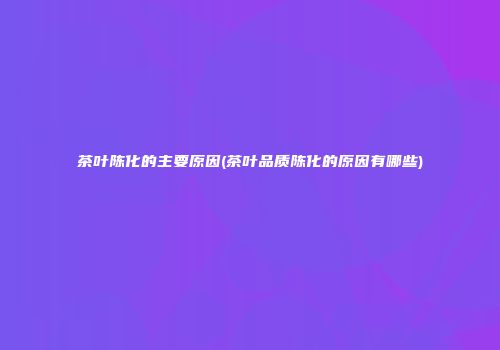 茶叶陈化的主要原因(茶叶品质陈化的原因有哪些)