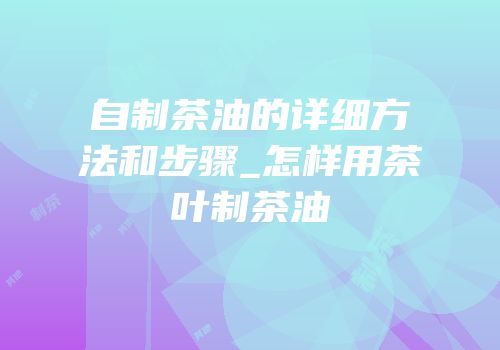 自制茶油的详细方法和步骤_怎样用茶叶制茶油