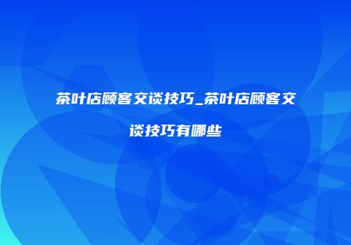 茶叶店顾客交谈技巧_茶叶店顾客交谈技巧有哪些