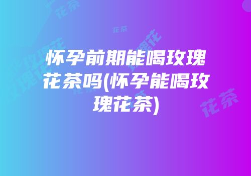 怀孕前期能喝玫瑰花茶吗(怀孕能喝玫瑰花茶)