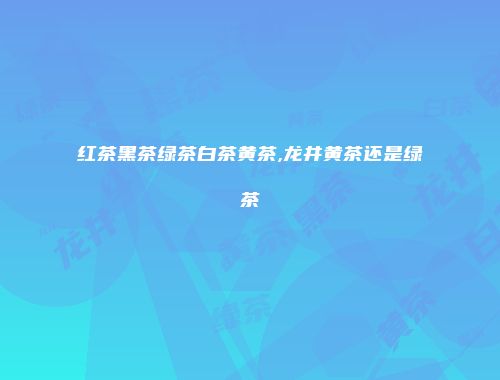 红茶黑茶绿茶白茶黄茶,龙井黄茶还是绿茶