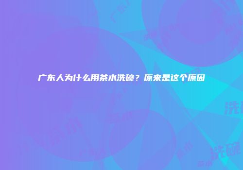 广东人为什么用茶水洗碗？原来是这个原因