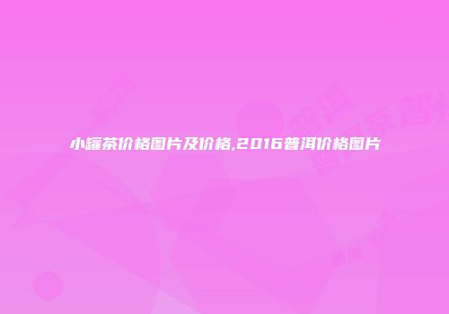 小罐茶价格图片及价格,2016普洱价格图片