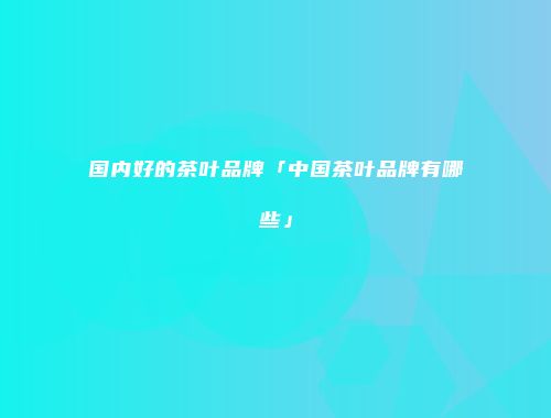 国内好的茶叶品牌「中国茶叶品牌有哪些」