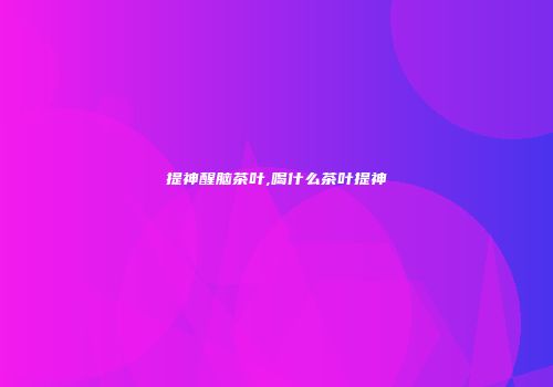 提神醒脑茶叶,喝什么茶叶提神