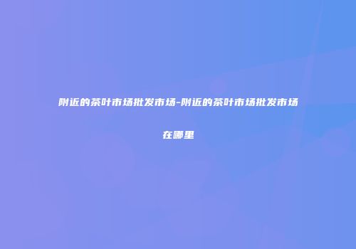 附近的茶叶市场批发市场-附近的茶叶市场批发市场在哪里