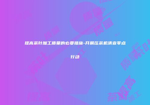 提高茶叶加工质量的必要措施-开展压茶机清查零点行动