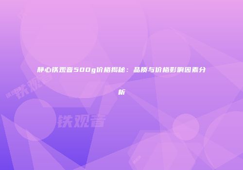 静心铁观音500g价格揭秘：品质与价格影响因素分析