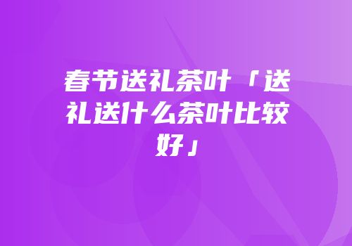 春节送礼茶叶「送礼送什么茶叶比较好」