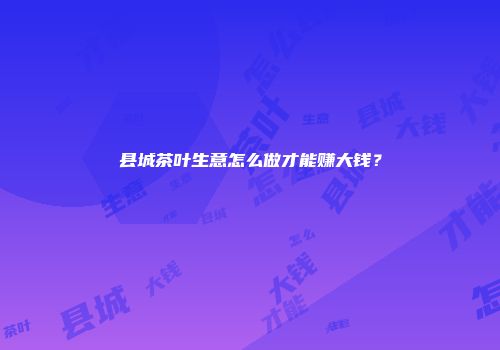 县城茶叶生意怎么做才能赚大钱？