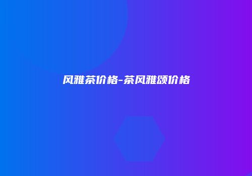 风雅茶价格-茶风雅颂价格