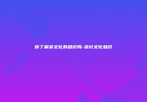 你了解茶文化的知识吗-茶叶文化知识