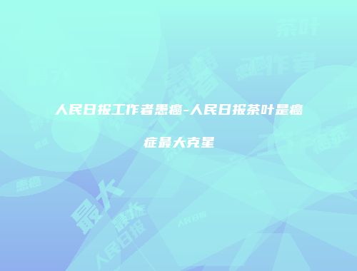 人民日报工作者患癌-人民日报茶叶是癌症最大克星